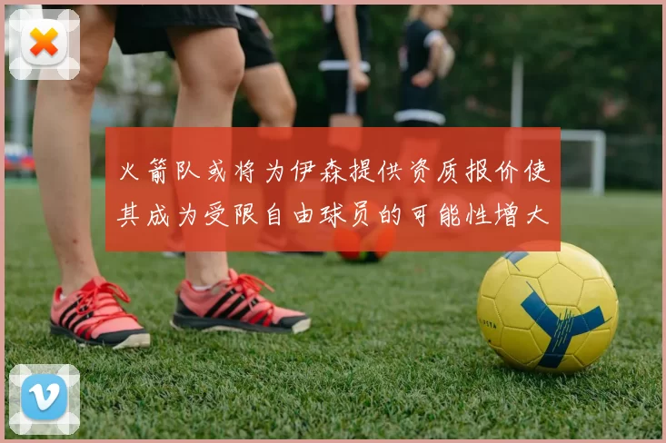 火箭队或将为伊森提供资质报价使其成为受限自由球员的可能性增大