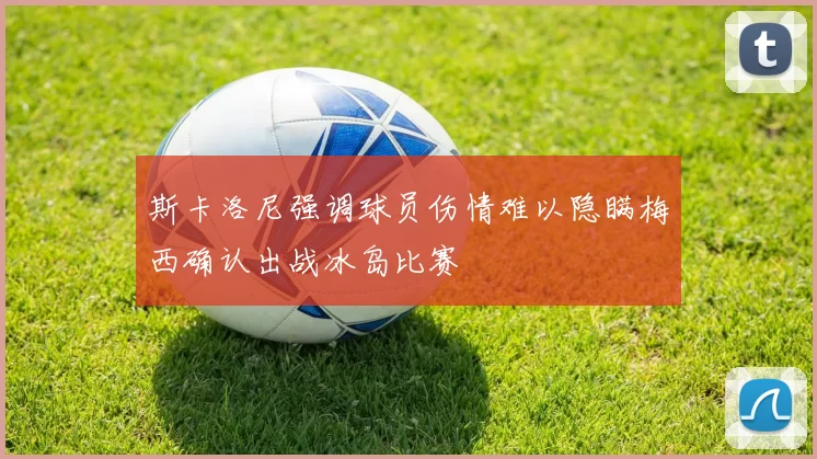 斯卡洛尼强调球员伤情难以隐瞒梅西确认出战冰岛比赛