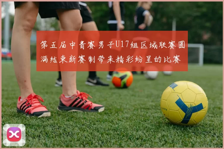 第五届中青赛男子U17组区域联赛圆满结束新赛制带来精彩纷呈的比赛体验