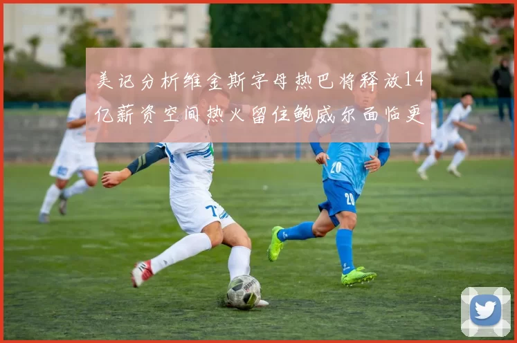 美记分析维金斯字母热巴将释放14亿薪资空间热火留住鲍威尔面临更大挑战