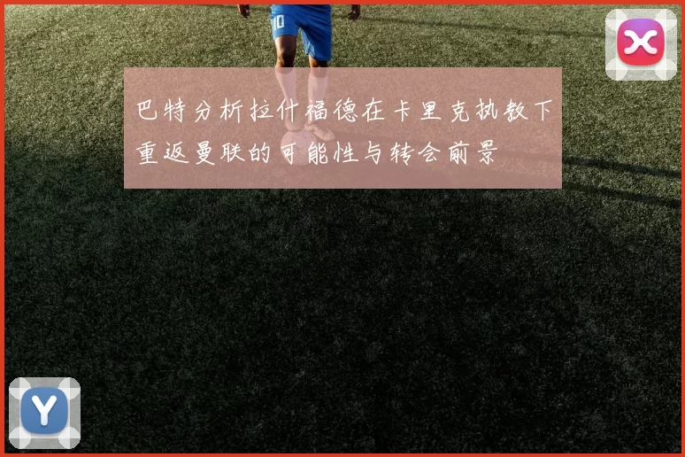 巴特分析拉什福德在卡里克执教下重返曼联的可能性与转会前景