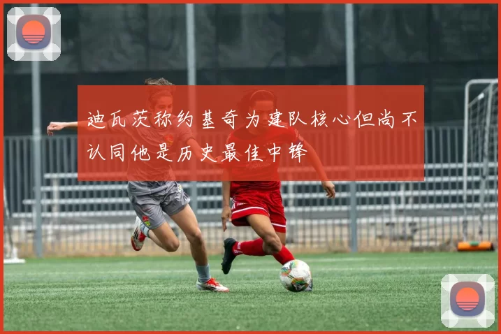 迪瓦茨称约基奇为建队核心但尚不认同他是历史最佳中锋