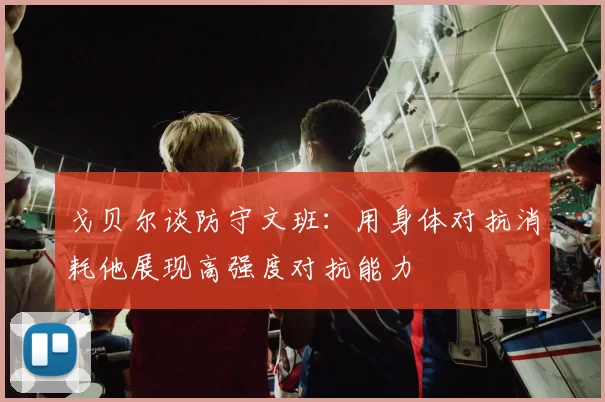 戈贝尔谈防守文班：用身体对抗消耗他展现高强度对抗能力