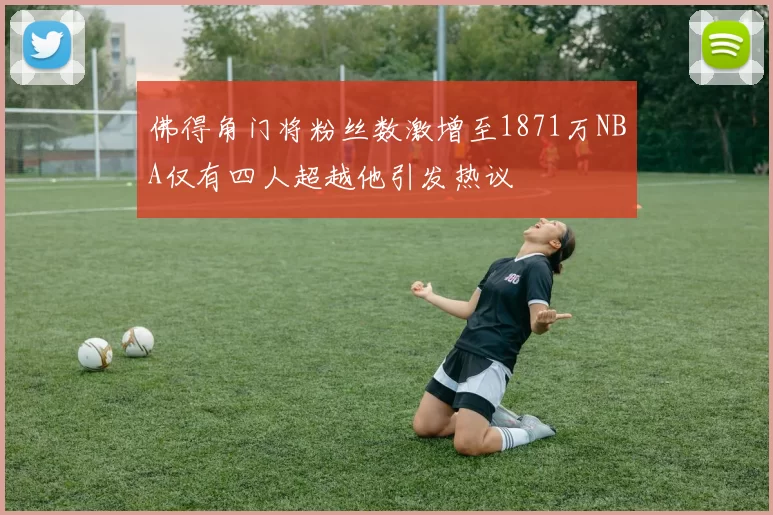 佛得角门将粉丝数激增至1871万NBA仅有四人超越他引发热议