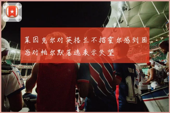 莱因克尔对英格兰不招霍尔感到困惑对帕尔默落选表示失望