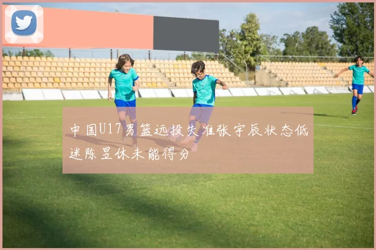中国U17男篮远投失准张宇辰状态低迷陈昱休未能得分