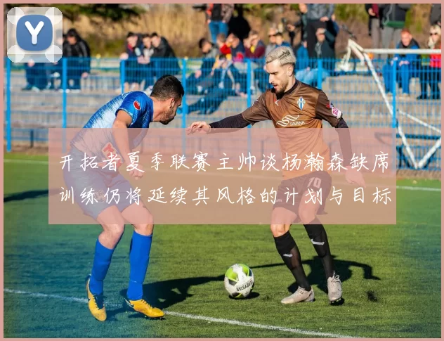 开拓者夏季联赛主帅谈杨瀚森缺席训练仍将延续其风格的计划与目标