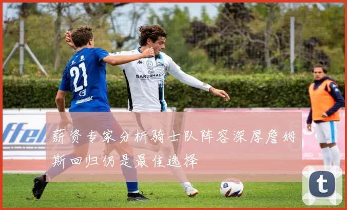 薪资专家分析骑士队阵容深厚詹姆斯回归仍是最佳选择