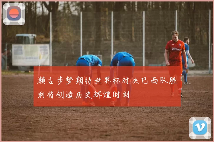 濑古步梦期待世界杯对决巴西队胜利将创造历史辉煌时刻
