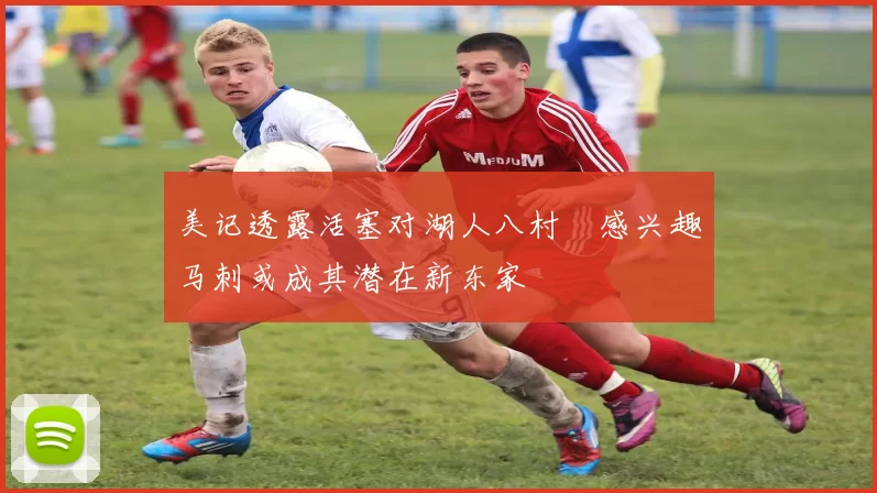 美记透露活塞对湖人八村塁感兴趣马刺或成其潜在新东家